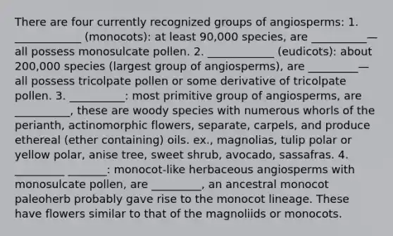 There are four currently recognized groups of angiosperms: 1. ____________ (monocots): at least 90,000 species, are __________—all possess monosulcate pollen. 2. ____________ (eudicots): about 200,000 species (largest group of angiosperms), are _________—all possess tricolpate pollen or some derivative of tricolpate pollen. 3. __________: most primitive group of angiosperms, are __________, these are woody species with numerous whorls of the perianth, actinomorphic flowers, separate, carpels, and produce ethereal (ether containing) oils. ex., magnolias, tulip polar or yellow polar, anise tree, sweet shrub, avocado, sassafras. 4. _________ _______: monocot-like herbaceous angiosperms with monosulcate pollen, are _________, an ancestral monocot paleoherb probably gave rise to the monocot lineage. These have flowers similar to that of the magnoliids or monocots.