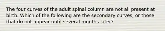 The four curves of the adult spinal column are not all present at birth. Which of the following are the secondary curves, or those that do not appear until several months later?