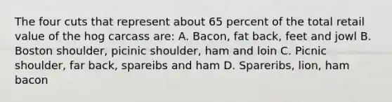 The four cuts that represent about 65 percent of the total retail value of the hog carcass are: A. Bacon, fat back, feet and jowl B. Boston shoulder, picinic shoulder, ham and loin C. Picnic shoulder, far back, spareibs and ham D. Spareribs, lion, ham bacon