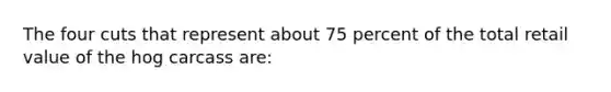The four cuts that represent about 75 percent of the total retail value of the hog carcass are: