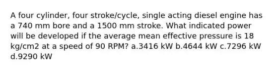 A four cylinder, four stroke/cycle, single acting diesel engine has a 740 mm bore and a 1500 mm stroke. What indicated power will be developed if the average mean effective pressure is 18 kg/cm2 at a speed of 90 RPM? a.3416 kW b.4644 kW c.7296 kW d.9290 kW