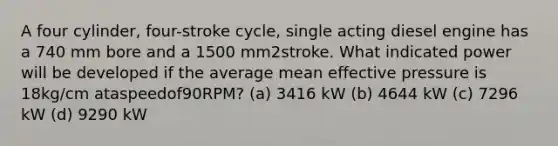 A four cylinder, four-stroke cycle, single acting diesel engine has a 740 mm bore and a 1500 mm2stroke. What indicated power will be developed if the average mean effective pressure is 18kg/cm ataspeedof90RPM? (a) 3416 kW (b) 4644 kW (c) 7296 kW (d) 9290 kW