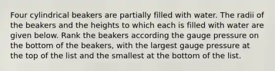 Four cylindrical beakers are partially filled with water. The radii of the beakers and the heights to which each is filled with water are given below. Rank the beakers according the gauge pressure on the bottom of the beakers, with the largest gauge pressure at the top of the list and the smallest at the bottom of the list.