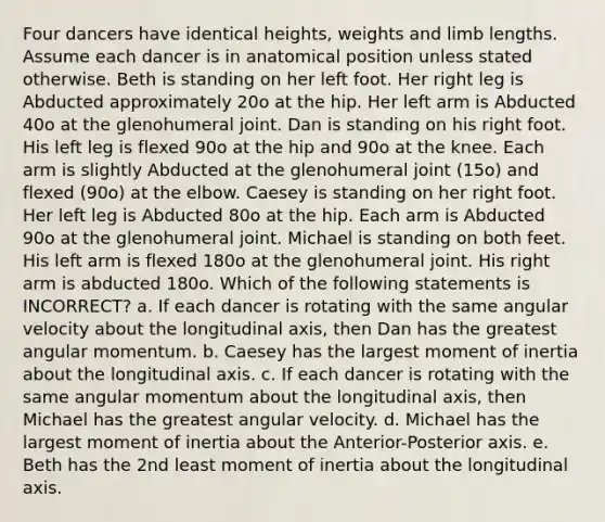 Four dancers have identical heights, weights and limb lengths. Assume each dancer is in anatomical position unless stated otherwise. Beth is standing on her left foot. Her right leg is Abducted approximately 20o at the hip. Her left arm is Abducted 40o at the glenohumeral joint. Dan is standing on his right foot. His left leg is flexed 90o at the hip and 90o at the knee. Each arm is slightly Abducted at the glenohumeral joint (15o) and flexed (90o) at the elbow. Caesey is standing on her right foot. Her left leg is Abducted 80o at the hip. Each arm is Abducted 90o at the glenohumeral joint. Michael is standing on both feet. His left arm is flexed 180o at the glenohumeral joint. His right arm is abducted 180o. Which of the following statements is INCORRECT? a. If each dancer is rotating with the same angular velocity about the longitudinal axis, then Dan has the greatest angular momentum. b. Caesey has the largest moment of inertia about the longitudinal axis. c. If each dancer is rotating with the same angular momentum about the longitudinal axis, then Michael has the greatest angular velocity. d. Michael has the largest moment of inertia about the Anterior-Posterior axis. e. Beth has the 2nd least moment of inertia about the longitudinal axis.