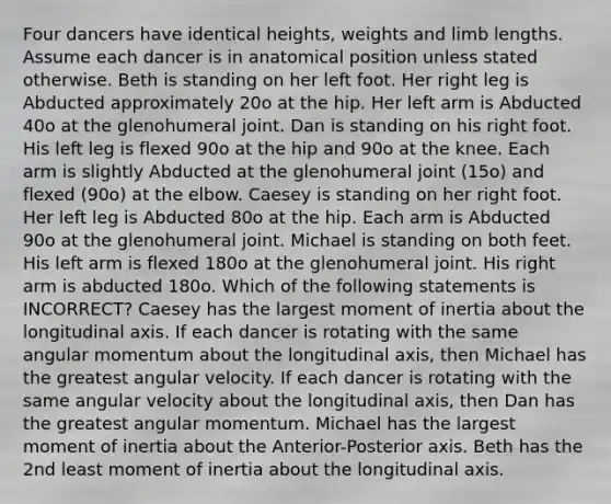 Four dancers have identical heights, weights and limb lengths. Assume each dancer is in anatomical position unless stated otherwise. Beth is standing on her left foot. Her right leg is Abducted approximately 20o at the hip. Her left arm is Abducted 40o at the glenohumeral joint. Dan is standing on his right foot. His left leg is flexed 90o at the hip and 90o at the knee. Each arm is slightly Abducted at the glenohumeral joint (15o) and flexed (90o) at the elbow. Caesey is standing on her right foot. Her left leg is Abducted 80o at the hip. Each arm is Abducted 90o at the glenohumeral joint. Michael is standing on both feet. His left arm is flexed 180o at the glenohumeral joint. His right arm is abducted 180o. Which of the following statements is INCORRECT? Caesey has the largest moment of inertia about the longitudinal axis. If each dancer is rotating with the same angular momentum about the longitudinal axis, then Michael has the greatest angular velocity. If each dancer is rotating with the same angular velocity about the longitudinal axis, then Dan has the greatest angular momentum. Michael has the largest moment of inertia about the Anterior-Posterior axis. Beth has the 2nd least moment of inertia about the longitudinal axis.