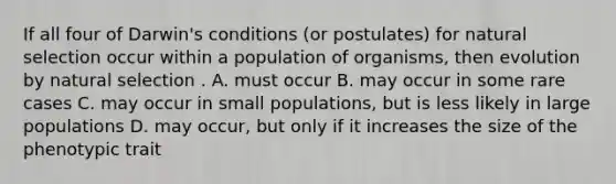 If all four of Darwin's conditions (or postulates) for natural selection occur within a population of organisms, then evolution by natural selection . A. must occur B. may occur in some rare cases C. may occur in small populations, but is less likely in large populations D. may occur, but only if it increases the size of the phenotypic trait