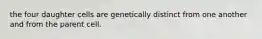 the four daughter cells are genetically distinct from one another and from the parent cell.