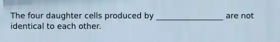 The four daughter cells produced by _________________ are not identical to each other.