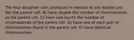 The four daughter cells produced in meiosis A) are diploid just like the parent cell. B) have double the number of chromosomes as the parent cell. C) have one-fourth the number of chromosomes of the parent cell. D) have one of each pair of chromosomes found in the parent cell. E) have identical chromosomes.