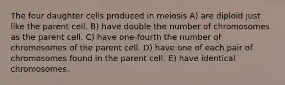 The four daughter cells produced in meiosis A) are diploid just like the parent cell. B) have double the number of chromosomes as the parent cell. C) have one-fourth the number of chromosomes of the parent cell. D) have one of each pair of chromosomes found in the parent cell. E) have identical chromosomes.