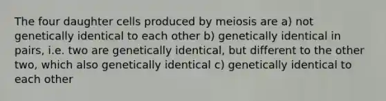 The four daughter cells produced by meiosis are a) not genetically identical to each other b) genetically identical in pairs, i.e. two are genetically identical, but different to the other two, which also genetically identical c) genetically identical to each other