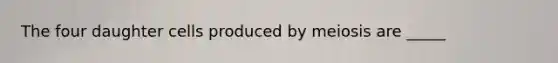 The four daughter cells produced by meiosis are _____