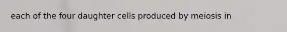 each of the four daughter cells produced by meiosis in