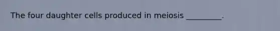 The four daughter cells produced in meiosis _________.