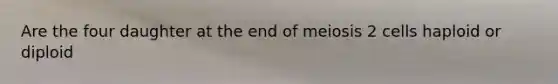 Are the four daughter at the end of meiosis 2 cells haploid or diploid