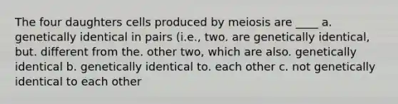 The four daughters cells produced by meiosis are ____ a. genetically identical in pairs (i.e., two. are genetically identical, but. different from the. other two, which are also. genetically identical b. genetically identical to. each other c. not genetically identical to each other