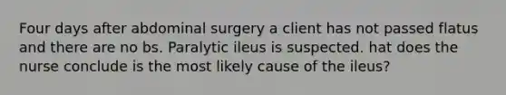 Four days after abdominal surgery a client has not passed flatus and there are no bs. Paralytic ileus is suspected. hat does the nurse conclude is the most likely cause of the ileus?