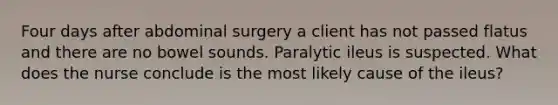 Four days after abdominal surgery a client has not passed flatus and there are no bowel sounds. Paralytic ileus is suspected. What does the nurse conclude is the most likely cause of the ileus?