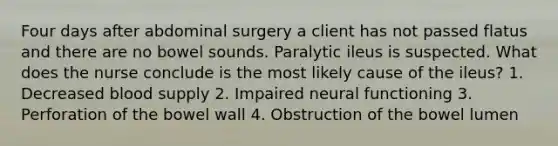 Four days after abdominal surgery a client has not passed flatus and there are no bowel sounds. Paralytic ileus is suspected. What does the nurse conclude is the most likely cause of the ileus? 1. Decreased blood supply 2. Impaired neural functioning 3. Perforation of the bowel wall 4. Obstruction of the bowel lumen