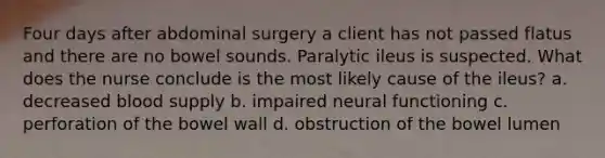 Four days after abdominal surgery a client has not passed flatus and there are no bowel sounds. Paralytic ileus is suspected. What does the nurse conclude is the most likely cause of the ileus? a. decreased blood supply b. impaired neural functioning c. perforation of the bowel wall d. obstruction of the bowel lumen