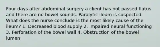 Four days after abdominal surgery a client has not passed flatus and there are no bowel sounds. Paralytic ileum is suspected. What does the nurse conclude is the most likely cause of the ileum? 1. Decreased blood supply 2. Impaired neural functioning 3. Perforation of the bowel wall 4. Obstruction of the bowel lumen