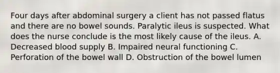 Four days after abdominal surgery a client has not passed flatus and there are no bowel sounds. Paralytic ileus is suspected. What does the nurse conclude is the most likely cause of the ileus. A. Decreased blood supply B. Impaired neural functioning C. Perforation of the bowel wall D. Obstruction of the bowel lumen