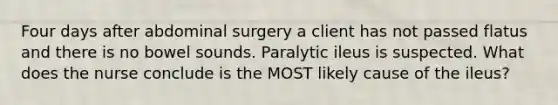 Four days after abdominal surgery a client has not passed flatus and there is no bowel sounds. Paralytic ileus is suspected. What does the nurse conclude is the MOST likely cause of the ileus?