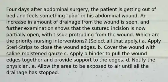 Four days after abdominal surgery, the patient is getting out of bed and feels something "pop" in his abdominal wound. An increase in amount of drainage from the wound is seen, and further examination shows that the sutured incision is now partially open, with tissue protruding from the wound. Which are the priority nursing interventions? (Select all that apply.) a. Apply Steri-Strips to close the wound edges. b. Cover the wound with saline-moistened gauze c. Apply a binder to pull the wound edges together and provide support to the edges. d. Notify the physician. e. Allow the area to be exposed to air until all the drainage has stopped.