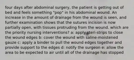 four days after abdominal surgery, the patient is getting out of bed and feels something "pop" in his abdominal wound. An increase in the amount of drainage from the wound is seen, and further examination shows that the sutures incision is now partially open, with tissues protruding from the wound. which are the priority nursing interventions? a: apply steri-strips to close the wound edges b: cover the wound with saline-moistened gauze c: apply a binder to pull the wound edges together and provide support to the edges d: notify the surgeon e: allow the area to be expected to air until all of the drainage has stopped