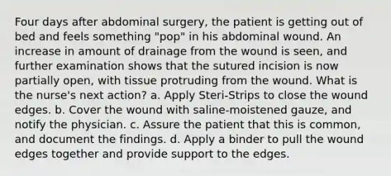 Four days after abdominal surgery, the patient is getting out of bed and feels something "pop" in his abdominal wound. An increase in amount of drainage from the wound is seen, and further examination shows that the sutured incision is now partially open, with tissue protruding from the wound. What is the nurse's next action? a. Apply Steri-Strips to close the wound edges. b. Cover the wound with saline-moistened gauze, and notify the physician. c. Assure the patient that this is common, and document the findings. d. Apply a binder to pull the wound edges together and provide support to the edges.