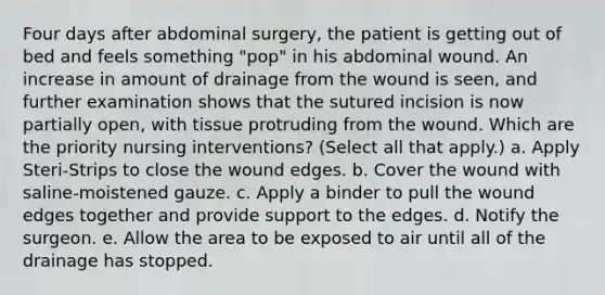 Four days after abdominal surgery, the patient is getting out of bed and feels something "pop" in his abdominal wound. An increase in amount of drainage from the wound is seen, and further examination shows that the sutured incision is now partially open, with tissue protruding from the wound. Which are the priority nursing interventions? (Select all that apply.) a. Apply Steri-Strips to close the wound edges. b. Cover the wound with saline-moistened gauze. c. Apply a binder to pull the wound edges together and provide support to the edges. d. Notify the surgeon. e. Allow the area to be exposed to air until all of the drainage has stopped.