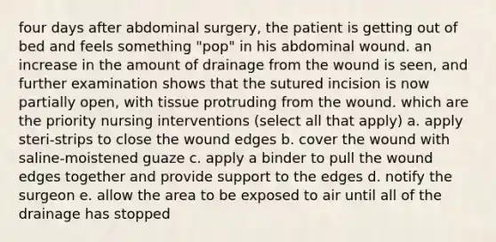 four days after abdominal surgery, the patient is getting out of bed and feels something "pop" in his abdominal wound. an increase in the amount of drainage from the wound is seen, and further examination shows that the sutured incision is now partially open, with tissue protruding from the wound. which are the priority nursing interventions (select all that apply) a. apply steri-strips to close the wound edges b. cover the wound with saline-moistened guaze c. apply a binder to pull the wound edges together and provide support to the edges d. notify the surgeon e. allow the area to be exposed to air until all of the drainage has stopped