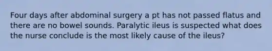 Four days after abdominal surgery a pt has not passed flatus and there are no bowel sounds. Paralytic ileus is suspected what does the nurse conclude is the most likely cause of the ileus?