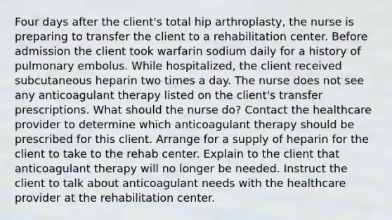 Four days after the client's total hip arthroplasty, the nurse is preparing to transfer the client to a rehabilitation center. Before admission the client took warfarin sodium daily for a history of pulmonary embolus. While hospitalized, the client received subcutaneous heparin two times a day. The nurse does not see any anticoagulant therapy listed on the client's transfer prescriptions. What should the nurse do? Contact the healthcare provider to determine which anticoagulant therapy should be prescribed for this client. Arrange for a supply of heparin for the client to take to the rehab center. Explain to the client that anticoagulant therapy will no longer be needed. Instruct the client to talk about anticoagulant needs with the healthcare provider at the rehabilitation center.