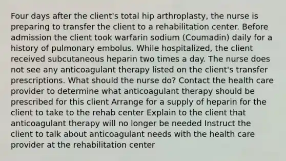 Four days after the client's total hip arthroplasty, the nurse is preparing to transfer the client to a rehabilitation center. Before admission the client took warfarin sodium (Coumadin) daily for a history of pulmonary embolus. While hospitalized, the client received subcutaneous heparin two times a day. The nurse does not see any anticoagulant therapy listed on the client's transfer prescriptions. What should the nurse do? Contact the health care provider to determine what anticoagulant therapy should be prescribed for this client Arrange for a supply of heparin for the client to take to the rehab center Explain to the client that anticoagulant therapy will no longer be needed Instruct the client to talk about anticoagulant needs with the health care provider at the rehabilitation center