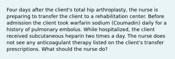 Four days after the client's total hip arthroplasty, the nurse is preparing to transfer the client to a rehabilitation center. Before admission the client took warfarin sodium (Coumadin) daily for a history of pulmonary embolus. While hospitalized, the client received subcutaneous heparin two times a day. The nurse does not see any anticoagulant therapy listed on the client's transfer prescriptions. What should the nurse do?