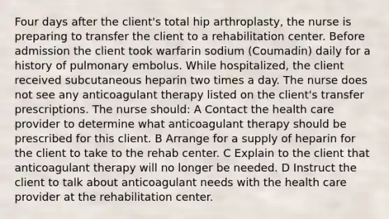 Four days after the client's total hip arthroplasty, the nurse is preparing to transfer the client to a rehabilitation center. Before admission the client took warfarin sodium (Coumadin) daily for a history of pulmonary embolus. While hospitalized, the client received subcutaneous heparin two times a day. The nurse does not see any anticoagulant therapy listed on the client's transfer prescriptions. The nurse should: A Contact the health care provider to determine what anticoagulant therapy should be prescribed for this client. B Arrange for a supply of heparin for the client to take to the rehab center. C Explain to the client that anticoagulant therapy will no longer be needed. D Instruct the client to talk about anticoagulant needs with the health care provider at the rehabilitation center.