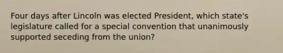 Four days after Lincoln was elected President, which state's legislature called for a special convention that unanimously supported seceding from the union?