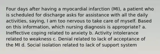 Four days after having a myocardial infarction (MI), a patient who is scheduled for discharge asks for assistance with all the daily activities, saying, I am too nervous to take care of myself. Based on this information, which nursing diagnosis is appropriate? a. Ineffective coping related to anxiety b. Activity intolerance related to weakness c. Denial related to lack of acceptance of the MI d. Social isolation related to lack of support system