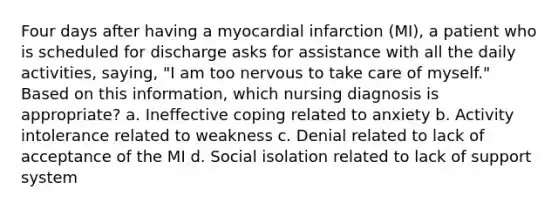 Four days after having a myocardial infarction (MI), a patient who is scheduled for discharge asks for assistance with all the daily activities, saying, "I am too nervous to take care of myself." Based on this information, which nursing diagnosis is appropriate? a. Ineffective coping related to anxiety b. Activity intolerance related to weakness c. Denial related to lack of acceptance of the MI d. Social isolation related to lack of support system