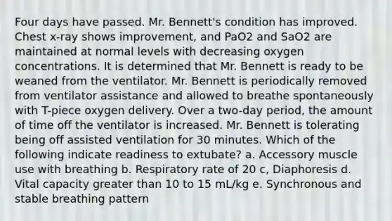 Four days have passed. Mr. Bennett's condition has improved. Chest x-ray shows improvement, and PaO2 and SaO2 are maintained at normal levels with decreasing oxygen concentrations. It is determined that Mr. Bennett is ready to be weaned from the ventilator. Mr. Bennett is periodically removed from ventilator assistance and allowed to breathe spontaneously with T-piece oxygen delivery. Over a two-day period, the amount of time off the ventilator is increased. Mr. Bennett is tolerating being off assisted ventilation for 30 minutes. Which of the following indicate readiness to extubate? a. Accessory muscle use with breathing b. Respiratory rate of 20 c, Diaphoresis d. Vital capacity greater than 10 to 15 mL/kg e. Synchronous and stable breathing pattern