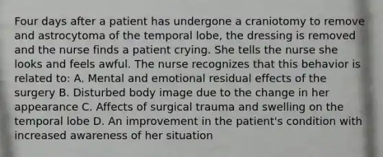 Four days after a patient has undergone a craniotomy to remove and astrocytoma of the temporal lobe, the dressing is removed and the nurse finds a patient crying. She tells the nurse she looks and feels awful. The nurse recognizes that this behavior is related to: A. Mental and emotional residual effects of the surgery B. Disturbed body image due to the change in her appearance C. Affects of surgical trauma and swelling on the temporal lobe D. An improvement in the patient's condition with increased awareness of her situation