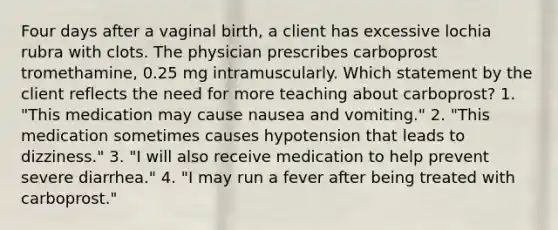 Four days after a vaginal birth, a client has excessive lochia rubra with clots. The physician prescribes carboprost tromethamine, 0.25 mg intramuscularly. Which statement by the client reflects the need for more teaching about carboprost? 1. "This medication may cause nausea and vomiting." 2. "This medication sometimes causes hypotension that leads to dizziness." 3. "I will also receive medication to help prevent severe diarrhea." 4. "I may run a fever after being treated with carboprost."