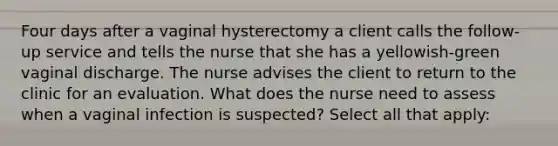 Four days after a vaginal hysterectomy a client calls the follow-up service and tells the nurse that she has a yellowish-green vaginal discharge. The nurse advises the client to return to the clinic for an evaluation. What does the nurse need to assess when a vaginal infection is suspected? Select all that apply: