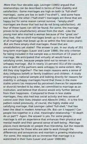 -More than four decades ago, Levinger (1965) argued that relationships can be described in terms of their stability and satisfaction. -Some marriages are high on both (a "full-shell" marriage), -some are low on both ("no-shell"), -and some have one without the other ("half-shell") marriages are those that are happy but for some reason cannot survive; -"empty-shell" marriages are those that last but do not bring satisfaction). -All four of these types can still be found. For some, the marriage proves to be unsatisfactory almost from the start. -Like the young man who married a woman because of the "great sex" they had, -the no-shell marriages break up in a short time (half of all marriages that break up do so within the first seven years). -But are there empty-shell marriages, those that are unsatisfactory yet stable? -The answer is yes. In our study of 351 long-term marriages (Lauer and Lauer 1986), the only criterion for being included in the sample was a minimum of 15 years of marriage. We anticipated that virtually all would have a satisfying union, because people tend not to remain in an unhappy marriage. -But in nearly 15 percent (51) of the couples, one or both of the partners were unhappy to some extent. Why did they stay together? -The two major reasons were a sense of duty (religious beliefs or family tradition) and children. -A study employing a national sample and looking directly for reasons for stability in unhappy marriages found that those in the more stable unions (as measured by perceived chances for separation or divorce) tended to be older, be committed to marriage as an institution, and believe that divorce would only further detract from their happiness. -Compared to those in less stable marriages, they also had less social activity and less sense of control over their lives (Heaton and Albrecht 1991). -It is the first pattern noted previously, of course, the highly stable and satisfying marriage, that Levinger called "full-shell," that has been the ideal in modern American life. But can it happen? Can people live together in a vital, meaningful relationship " 'til death do us part"? -Again, the answer is yes. For some people, marriage is still an experience that enhances their physical and mental health and their general sense of well-being: -Marriage places more demands on people than friendship, but the rewards are enormous for those who are able to work through the differences and annoyances and maintain a growing relationship. -For some, the rewards are so immense that marriage is a watershed in their lives (Lauer and Lauer 1988:86).