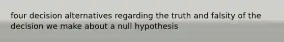 four decision alternatives regarding the truth and falsity of the decision we make about a null hypothesis