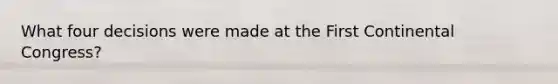 What four decisions were made at the First Continental Congress?