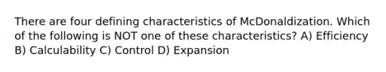 There are four defining characteristics of McDonaldization. Which of the following is NOT one of these characteristics? A) Efficiency B) Calculability C) Control D) Expansion