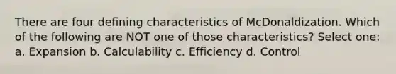 There are four defining characteristics of McDonaldization. Which of the following are NOT one of those characteristics? Select one: a. Expansion b. Calculability c. Efficiency d. Control