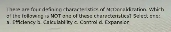 There are four defining characteristics of McDonaldization. Which of the following is NOT one of these characteristics? Select one: a. Efficiency b. Calculability c. Control d. Expansion